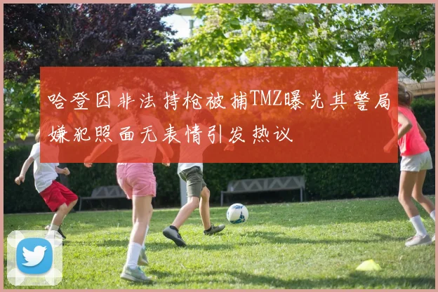 哈登因非法持枪被捕TMZ曝光其警局嫌犯照面无表情引发热议