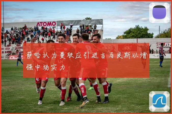 萨哈认为曼联应引进吉马良斯以增强中场实力