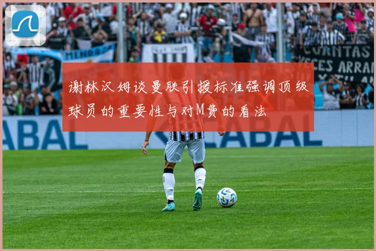 谢林汉姆谈曼联引援标准强调顶级球员的重要性与对M费的看法