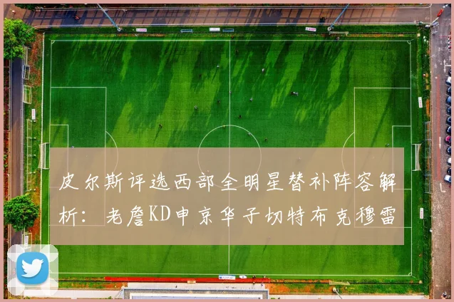 皮尔斯评选西部全明星替补阵容解析：老詹KD申京华子切特布克穆雷的实力对比