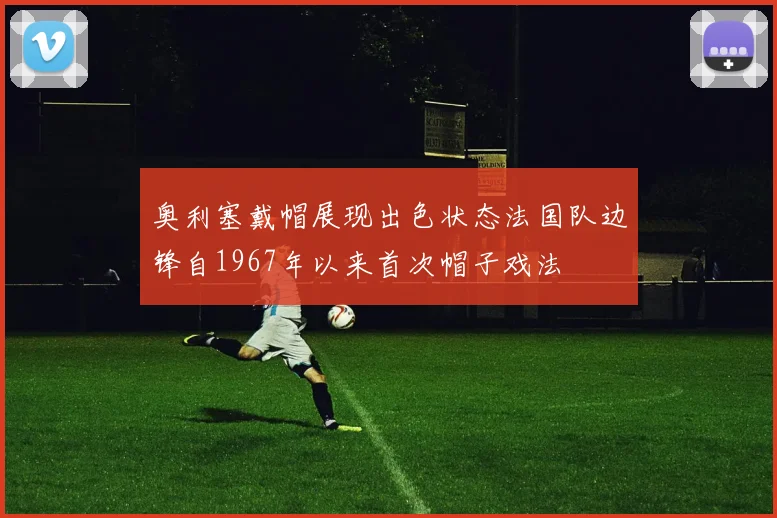 奥利塞戴帽展现出色状态法国队边锋自1967年以来首次帽子戏法