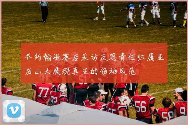乔约翰逊赛后采访反思责任归属亚历山大展现真正的领袖风范