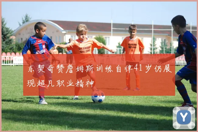 东契奇赞詹姆斯训练自律41岁仍展现超凡职业精神