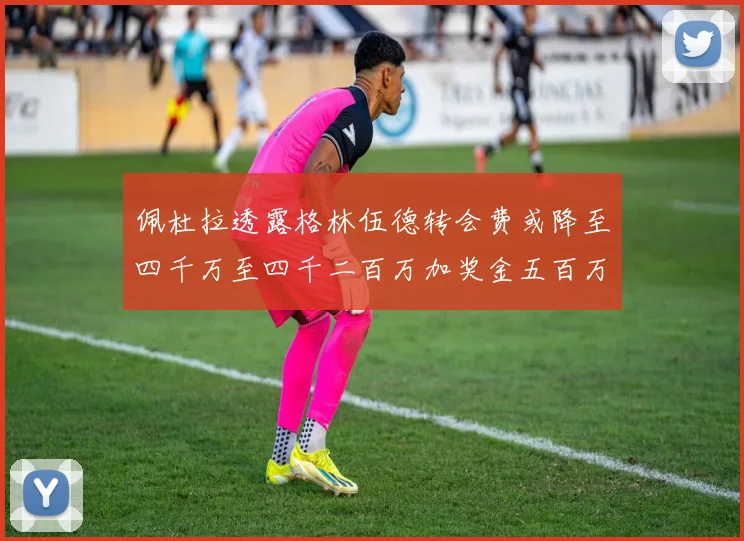 佩杜拉透露格林伍德转会费或降至四千万至四千二百万加奖金五百万至六百万