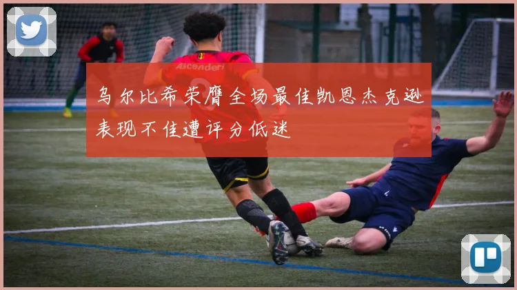 乌尔比希荣膺全场最佳凯恩杰克逊表现不佳遭评分低迷