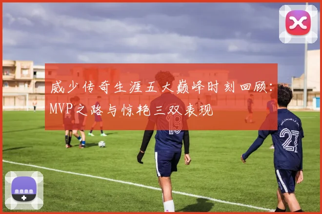 威少传奇生涯五大巅峰时刻回顾：MVP之路与惊艳三双表现