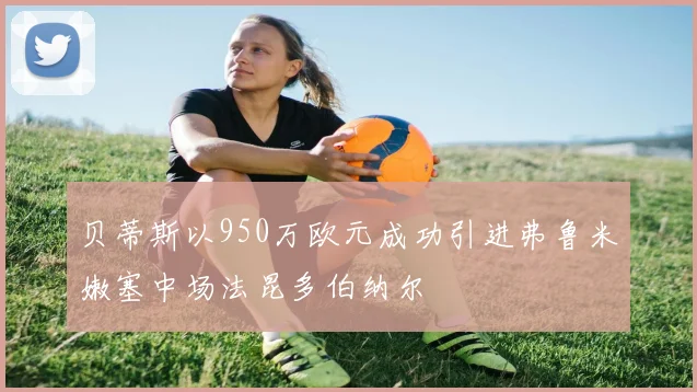 贝蒂斯以950万欧元成功引进弗鲁米嫩塞中场法昆多伯纳尔