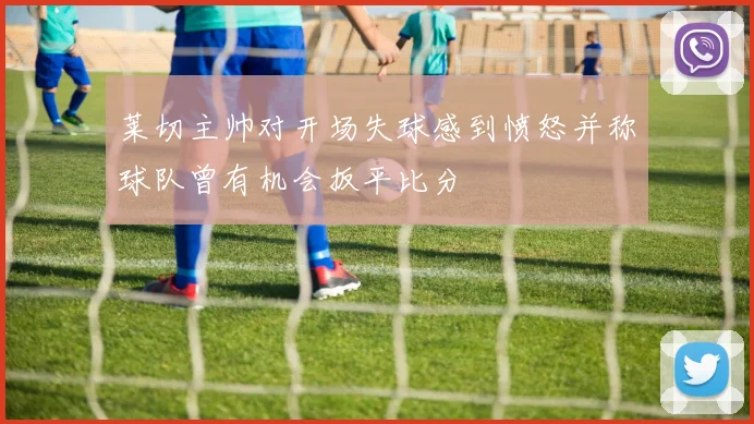 莱切主帅对开场失球感到愤怒并称球队曾有机会扳平比分