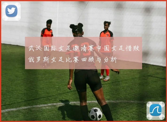 武汉国际女足邀请赛中国女足惜败俄罗斯女足比赛回顾与分析