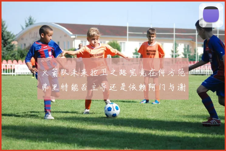 火箭队未来控卫之路究竟在何方范弗里特能否主导还是依赖阿门与谢泼德的表现