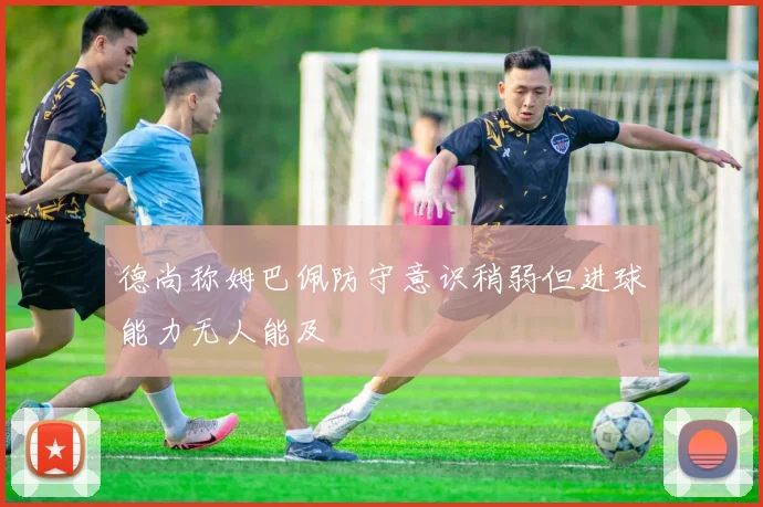 德尚称姆巴佩防守意识稍弱但进球能力无人能及
