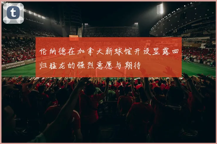 伦纳德在加拿大新球馆开设显露回归猛龙的强烈意愿与期待