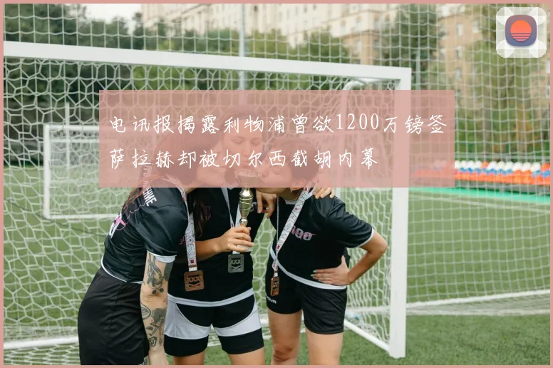 电讯报揭露利物浦曾欲1200万镑签萨拉赫却被切尔西截胡内幕