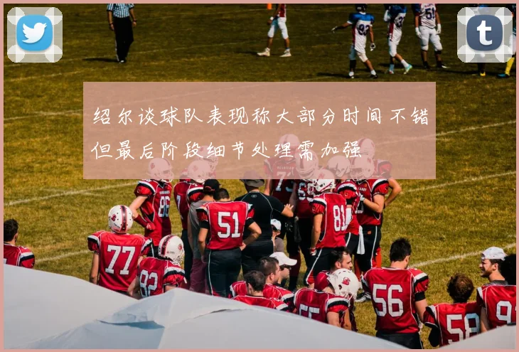 绍尔谈球队表现称大部分时间不错但最后阶段细节处理需加强