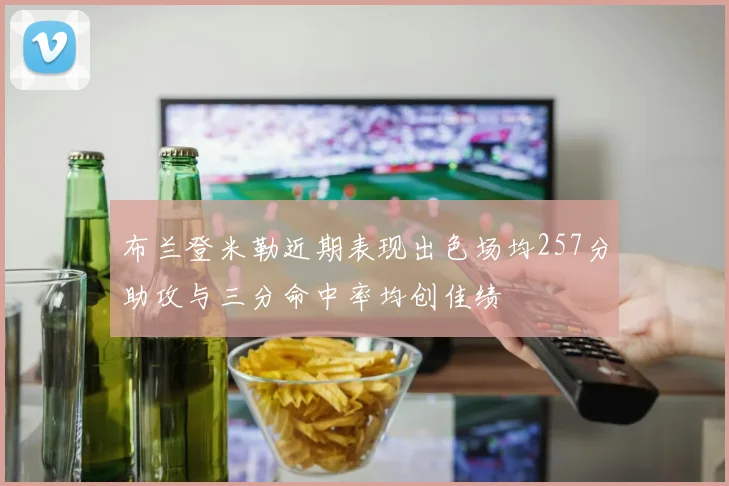布兰登米勒近期表现出色场均257分助攻与三分命中率均创佳绩