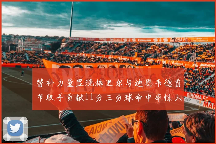 替补力量显现梅里尔与迪恩韦德首节联手贡献11分三分球命中率惊人