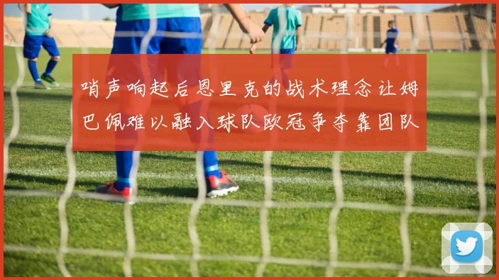 哨声响起后恩里克的战术理念让姆巴佩难以融入球队欧冠争夺靠团队配合与跑动