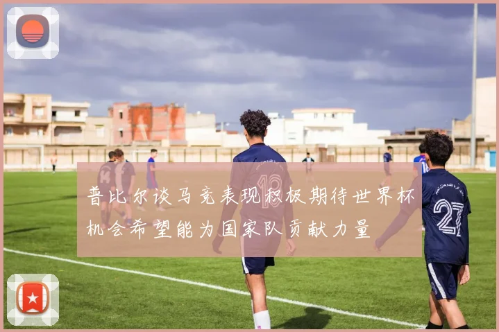 普比尔谈马竞表现积极期待世界杯机会希望能为国家队贡献力量