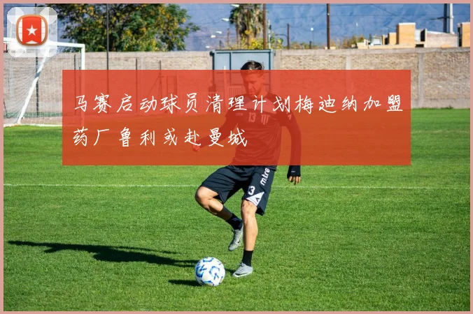 马赛启动球员清理计划梅迪纳加盟药厂鲁利或赴曼城