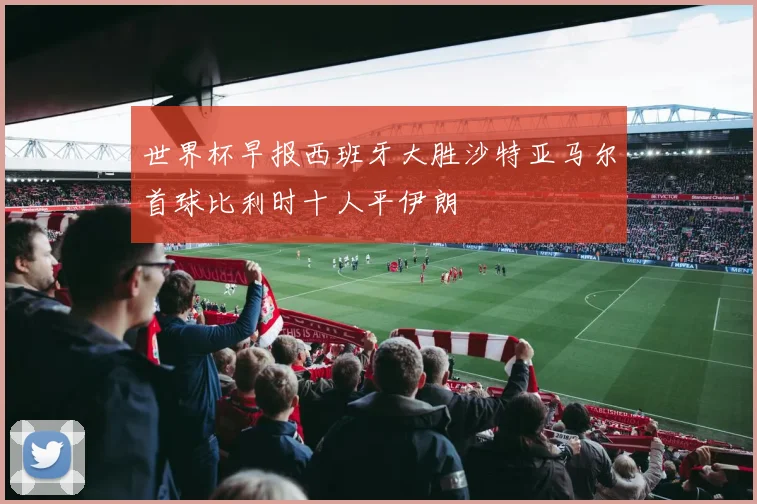 世界杯早报西班牙大胜沙特亚马尔首球比利时十人平伊朗