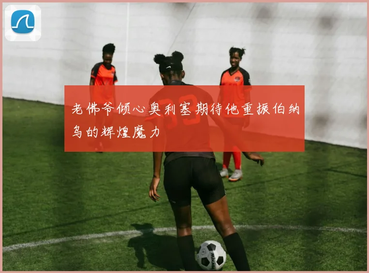 老佛爷倾心奥利塞期待他重振伯纳乌的辉煌魔力