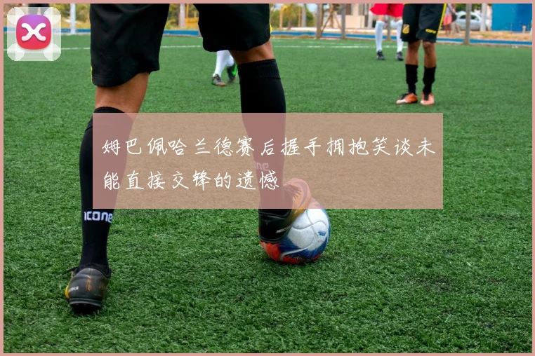 姆巴佩哈兰德赛后握手拥抱笑谈未能直接交锋的遗憾